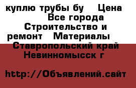 куплю трубы бу  › Цена ­ 10 - Все города Строительство и ремонт » Материалы   . Ставропольский край,Невинномысск г.